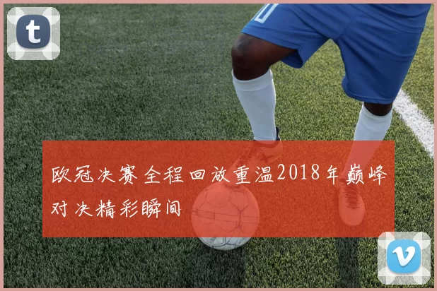 欧冠决赛全程回放重温2018年巅峰对决精彩瞬间