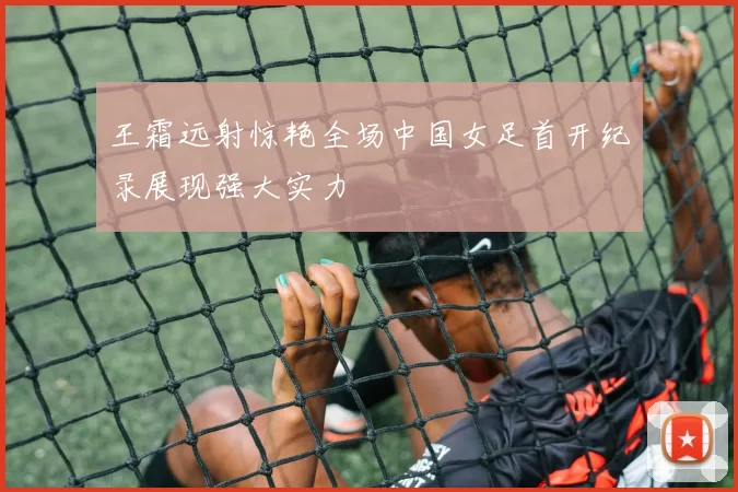 王霜远射惊艳全场中国女足首开纪录展现强大实力
