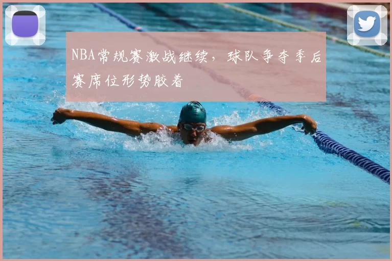 NBA常规赛激战继续，球队争夺季后赛席位形势胶着