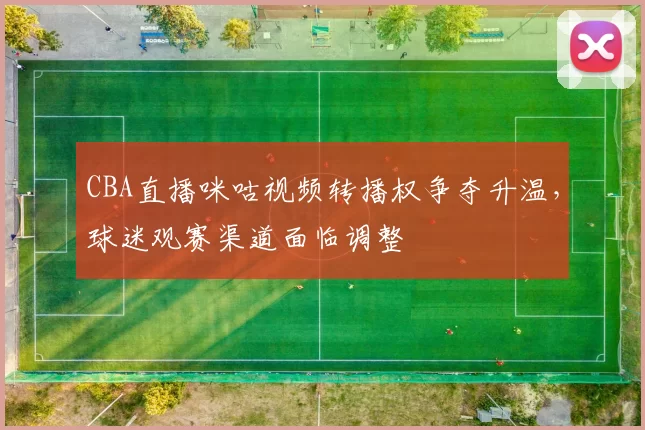 CBA直播咪咕视频转播权争夺升温，球迷观赛渠道面临调整