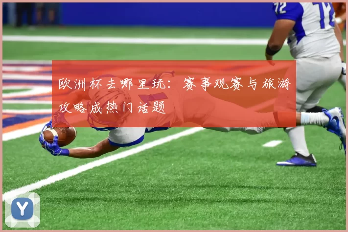 欧洲杯去哪里玩:赛事观赛与旅游攻略成热门话题