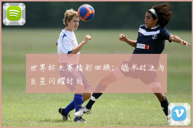 世界杯决赛精彩回顾:战术对决与巨星闪耀时刻
