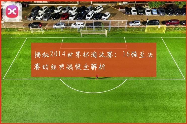 揭秘2014世界杯淘汰赛：16强至决赛的经典战役全解析
