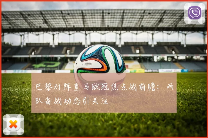 巴黎对阵皇马欧冠焦点战前瞻:两队备战动态引关注