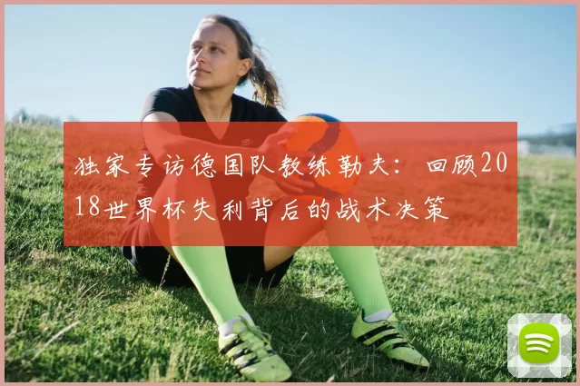 独家专访德国队教练勒夫：回顾2018世界杯失利背后的战术决策