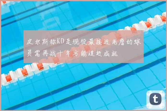 皮尔斯称KD是现役最接近老詹的球员需再战十年方能追赶成就