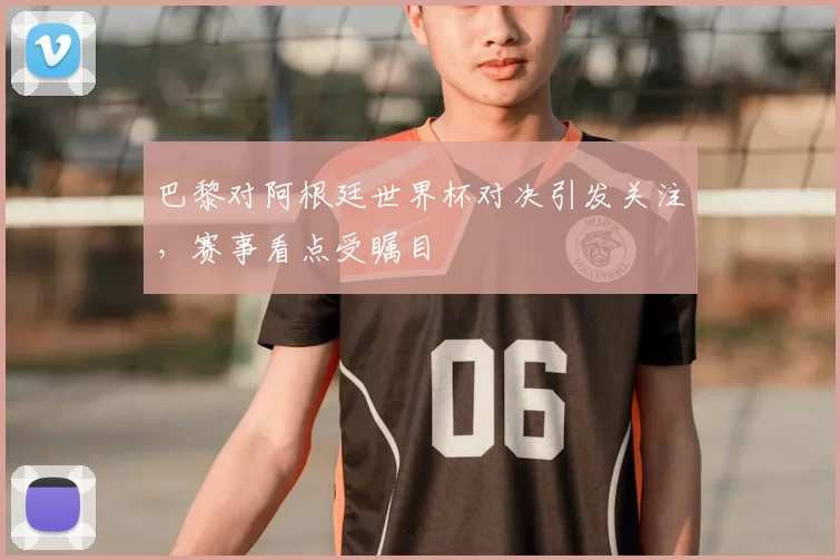 巴黎对阿根廷世界杯对决引发关注，赛事看点受瞩目