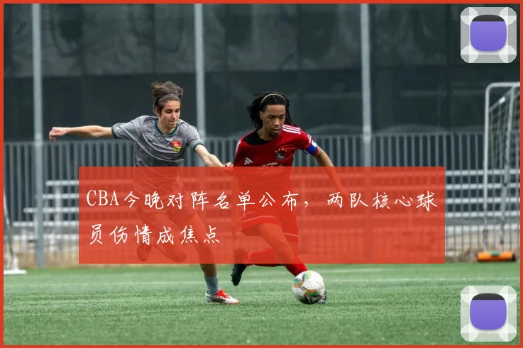CBA今晚对阵名单公布，两队核心球员伤情成焦点