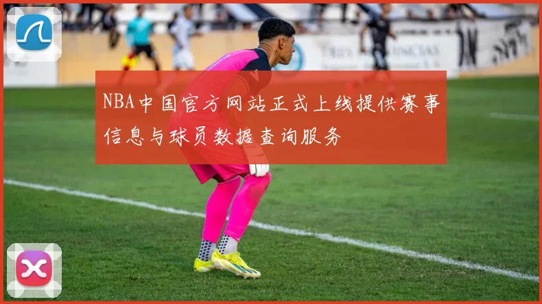 NBA中国官方网站正式上线提供赛事信息与球员数据查询服务