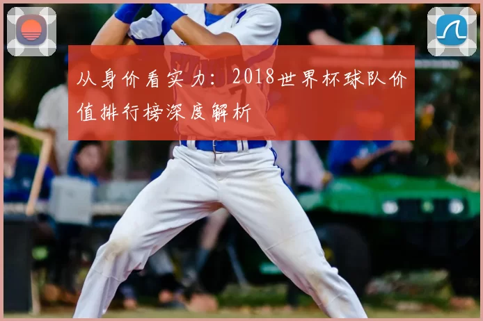 从身价看实力：2018世界杯球队价值排行榜深度解析