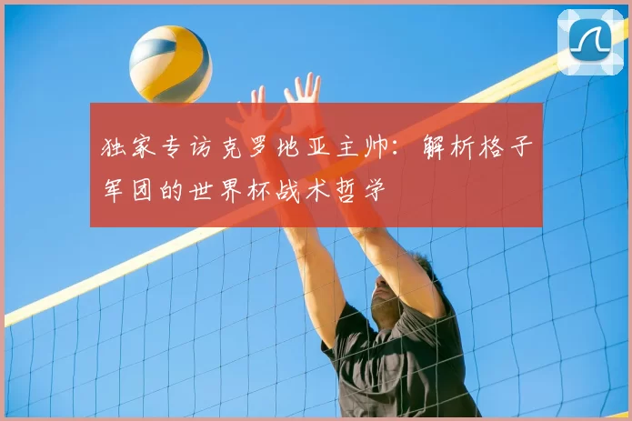 独家专访克罗地亚主帅：解析格子军团的世界杯战术哲学