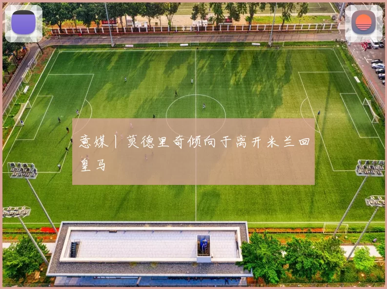 意媒丨莫德里奇倾向于离开米兰回皇马