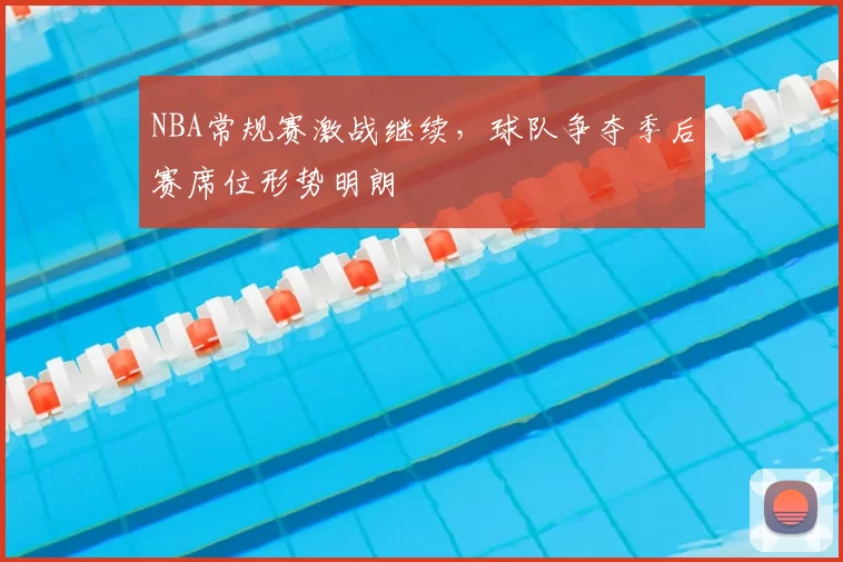 NBA常规赛激战继续，球队争夺季后赛席位形势明朗