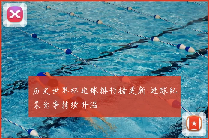 历史世界杯进球排行榜更新 进球纪录竞争持续升温