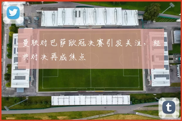 曼联对巴萨欧冠决赛引发关注，经典对决再成焦点