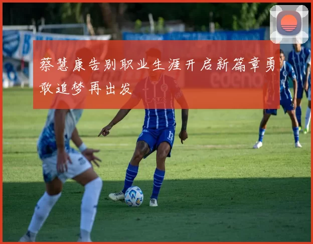 蔡慧康告别职业生涯开启新篇章勇敢追梦再出发