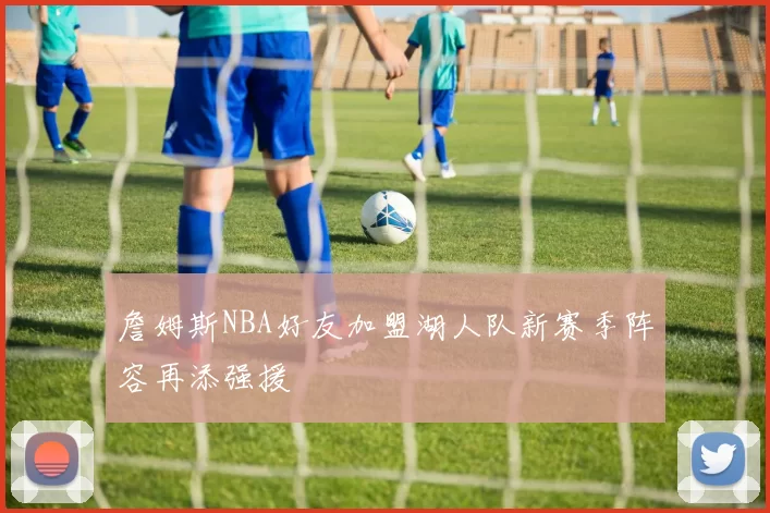 詹姆斯NBA好友加盟湖人队新赛季阵容再添强援