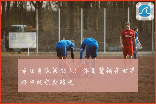 专访资深策划人：体育营销在世界杯中的创新路径