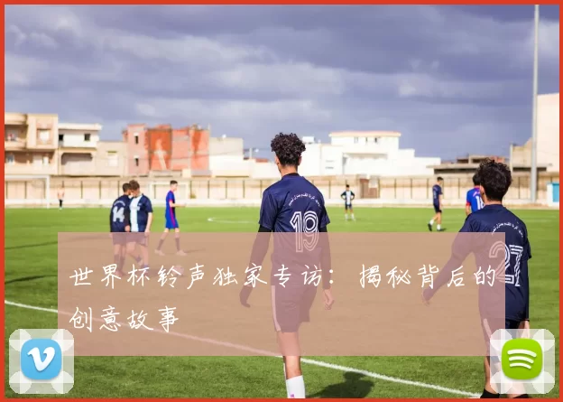 世界杯铃声独家专访：揭秘背后的创意故事