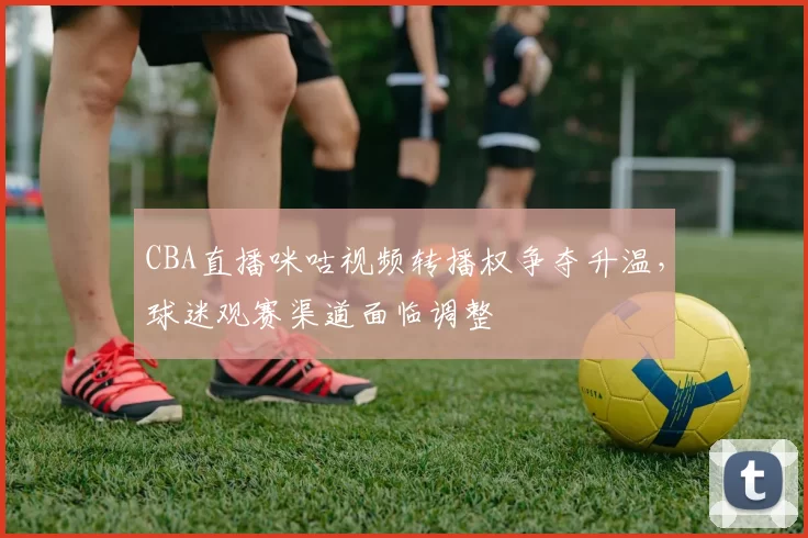 CBA直播咪咕视频转播权争夺升温，球迷观赛渠道面临调整