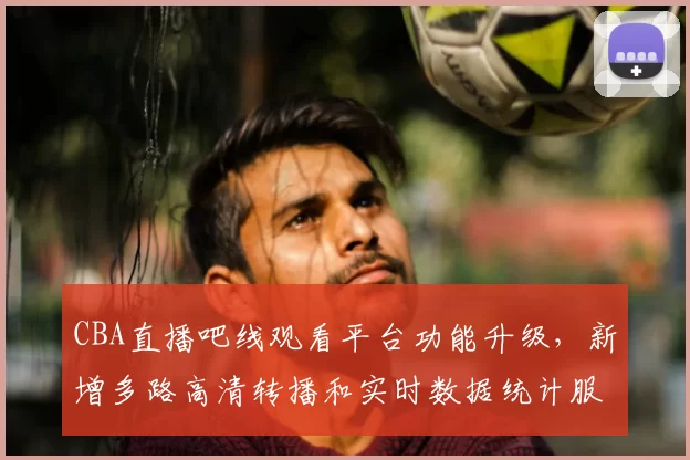 CBA直播吧线观看平台功能升级，新增多路高清转播和实时数据统计服务