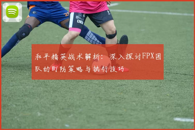 和平精英战术解析：深入探讨FPX团队的盯防策略与执行技巧