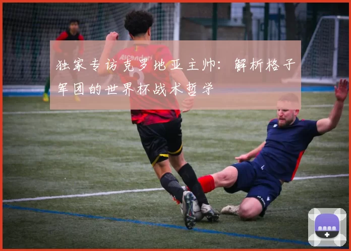 独家专访克罗地亚主帅：解析格子军团的世界杯战术哲学