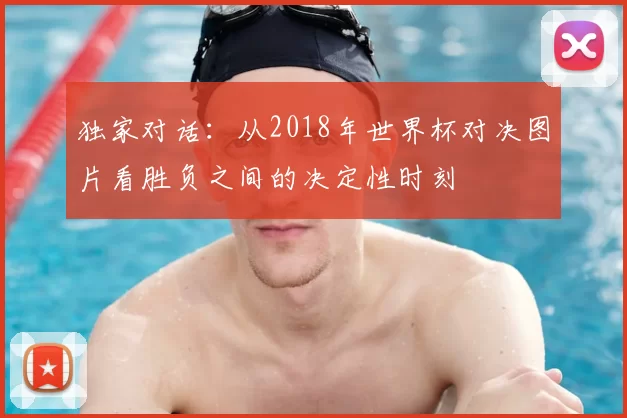 独家对话：从2018年世界杯对决图片看胜负之间的决定性时刻