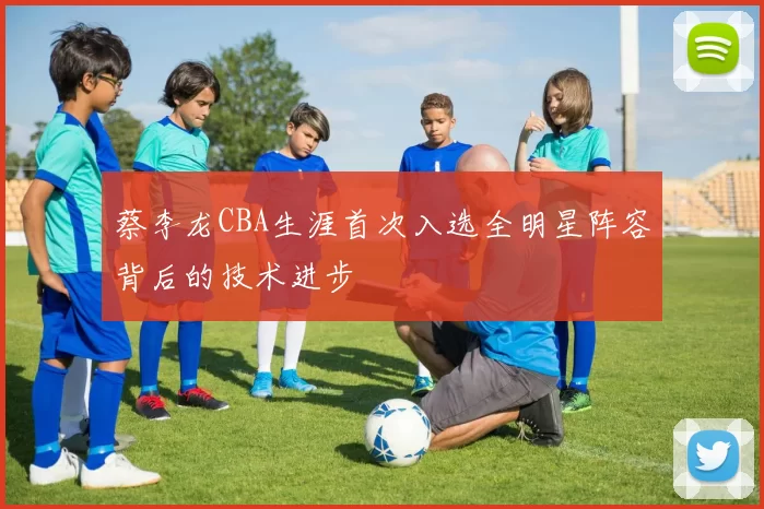 蔡李龙CBA生涯首次入选全明星阵容背后的技术进步