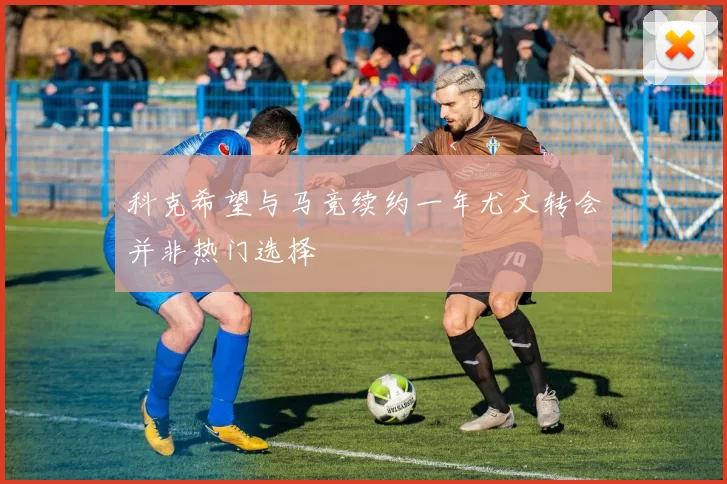 科克希望与马竞续约一年尤文转会并非热门选择