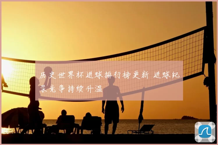 历史世界杯进球排行榜更新 进球纪录竞争持续升温