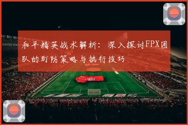和平精英战术解析:深入探讨FPX团队的盯防策略与执行技巧