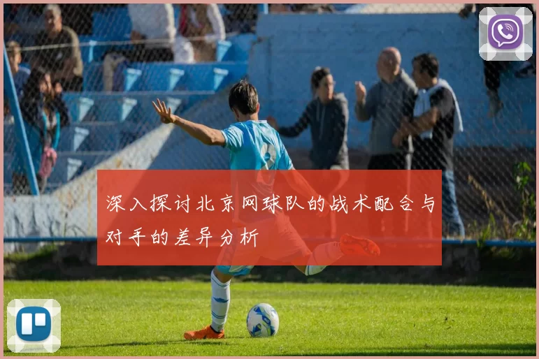 深入探讨北京网球队的战术配合与对手的差异分析