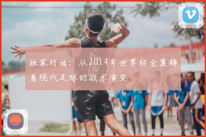 独家对话：从2014年世界杯全集锦看现代足球的战术演变