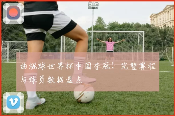 曲棍球世界杯中国夺冠！完整赛程与球员数据盘点
