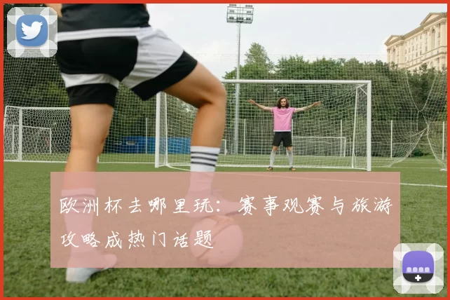 欧洲杯去哪里玩：赛事观赛与旅游攻略成热门话题