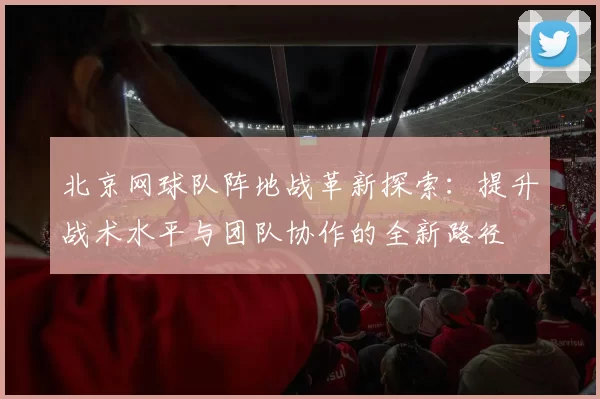 北京网球队阵地战革新探索：提升战术水平与团队协作的全新路径