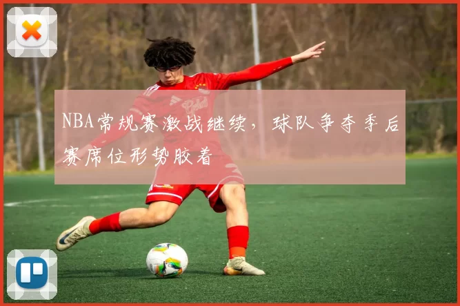 NBA常规赛激战继续，球队争夺季后赛席位形势胶着