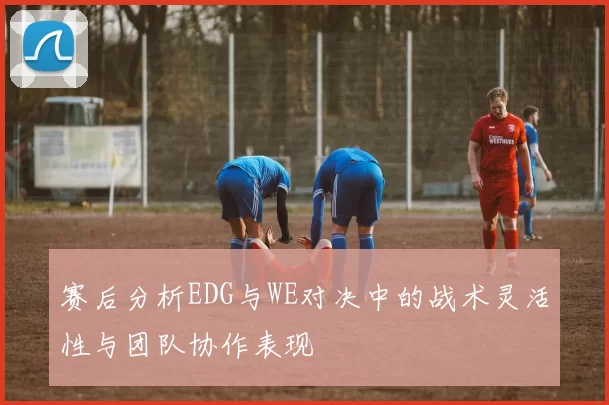 赛后分析EDG与WE对决中的战术灵活性与团队协作表现