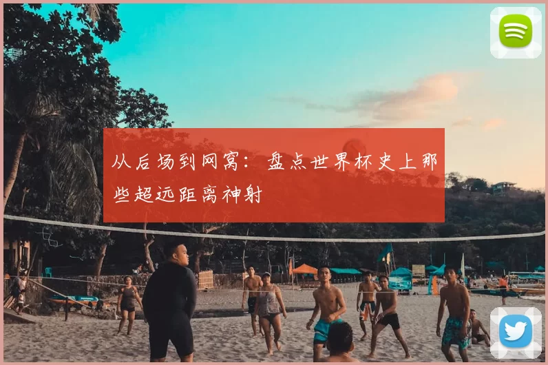 从后场到网窝：盘点世界杯史上那些超远距离神射