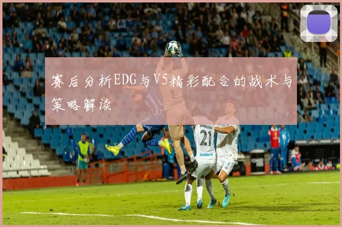 赛后分析EDG与V5精彩配合的战术与策略解读