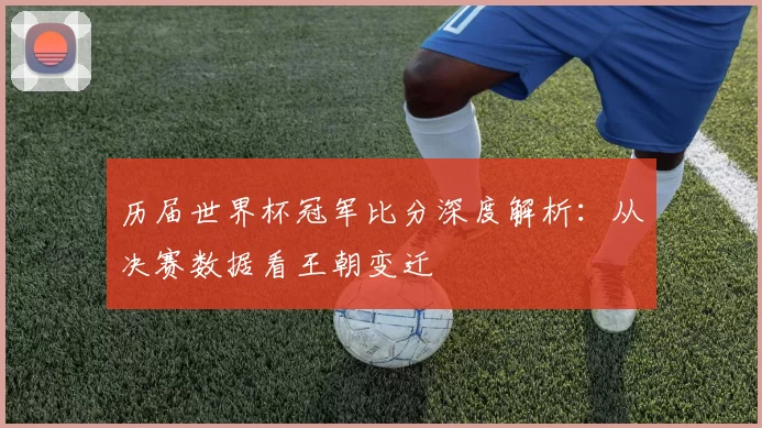 历届世界杯冠军比分深度解析：从决赛数据看王朝变迁