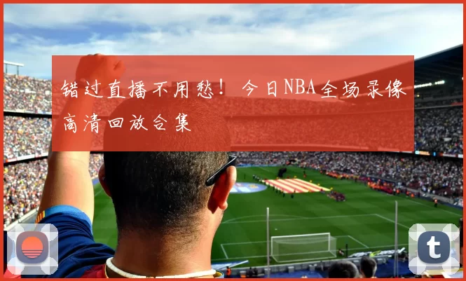 错过直播不用愁！今日NBA全场录像高清回放合集