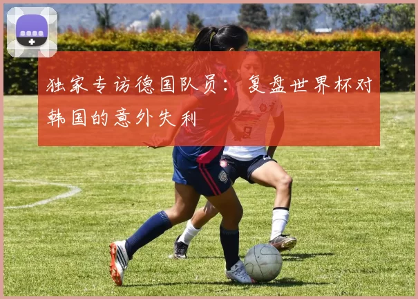 独家专访德国队员：复盘世界杯对韩国的意外失利
